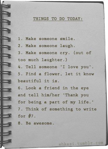 Things to do today 1. Make someone smile 2. Make someone laugh 3. Make someone cry (from too much laughter) 4. Tell someone 'I love you'. 5. Find a flower, let it know how beautiful it is 6. Look a friend in the eye and tell him/her 'Thank you for being a part of my life'. 7. Think of something to write for #7 8. Be awesome ♥ Cats Dancing, Things To Do Today, I Love Someone, To Do Today, Life Quotes Love, Good Advice, Make Me Happy, Great Quotes, Beautiful Words