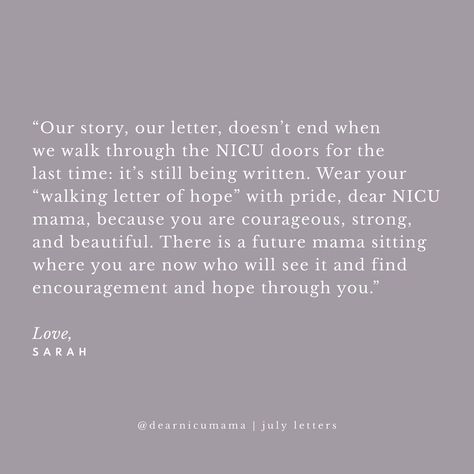 “Dear NICU Mama, You may not know it now, but one day you will be a walking letter of hope for the NICU mama sitting in the same place you are now. In the midst of our grief it’s hard to see hope for the future. That hope may be as small as a poppyseed, not unlike your sweet miracle when you first discovered you were expecting, but, like your sweet baby, it will grow. You will walk through fire together and your experience will be a reference point for future NICU mamas who follow. Whatever... Nicu Parents Quotes, Nicu Baby Quotes, Nicu Babies Quotes, Walk Through Fire, For The Last Time, Were Expecting, Hope For The Future, Baby Quotes, Parenting Quotes