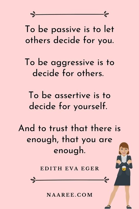 One of the best quotes about being assertive is from Edith Eva Eger, who says - To be passive is to let others decide for you. To be aggressive is to decide for others. To be assertive is to decide for yourself. And to trust that there is enough, that you are enough. Read more assertive communication quotes in these assertive communication examples #assertive #assertiveness #assertivewomen #assertivenessskills #communication #relationships How To Be Assertive Woman, Assertive Sentences, Assertive Aesthetic, Assertiveness Skills, Communication Quotes, Happy Baisakhi, Assertive Communication, 75 Hard, Abundance Quotes