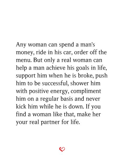 Any woman can spend a man's money, ride in his car, order off the menu. But only a real woman can help a man achieve his goals in life, support him when he is broke, push him to be successful, shower him with positive energy, compliment him on a regular basis and never kick him while he is down. If you find a woman like that, make her your real partner for life. Never Push A Good Woman Quotes, Every Man Needs A Woman Quotes, A Woman Who Prays For Her Man, Support My Man Quotes, When You Find A Good Woman Quotes, Money In Relationships Quotes, Behind Every Successful Man Is A Woman, Support Your Man Quotes, Get You A Man Who Quotes