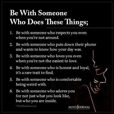 Be With Someone Who Does These Things; Be with someone who respects you even when you’re not around. Be with someone who puts down their phone and wants to know how your day was. Be with someone who loves you even when you’re not the easiest to love. Be with someone who is honest and loyal, it’s a rare trait to find. Be with someone who is comfortable being weird with. Be with someone who adores you for not just what you look like, but who you are inside. Be With A Man Who Quotes, Relationship Rules Respect, You Know It’s Love When, What Does Respect Look Like, How To Be There For Someone, How To Be Loyal, How To Be Weird, Are You Who You Want To Be, What Love Looks Like