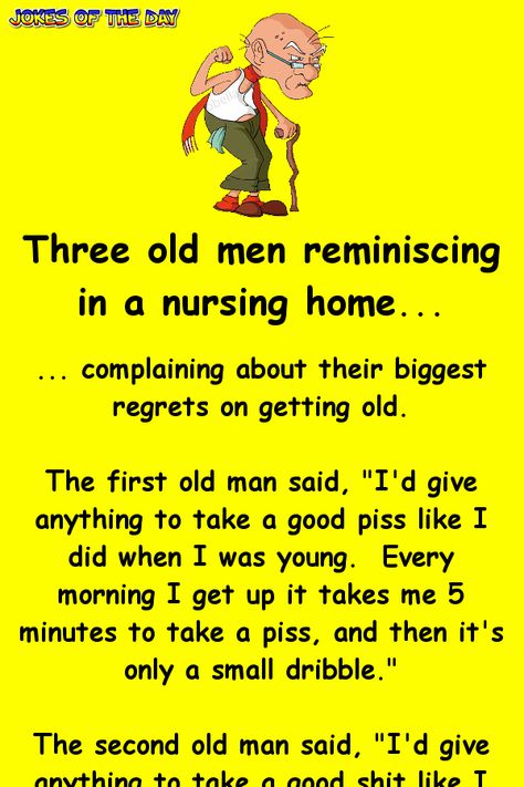 Three old men reminiscing in a nursing home... ... complaining about their biggest regrets on getting old. The first old man said, "I'd give anything to take a good piss like I did when I was young.  Every morning I get up it takes me 5 minutes to take a piss, and then it's only a small dribble." The second old man said, "I'd give anything to take a good shit like I did when I was young.  Every morning I sit on the stool and strain and strain until I can finally get something out." The third ... Old Man Jokes, Old People Jokes, Getting Older Humor, Daily Jokes, Funny Long Jokes, Clean Jokes, Long Jokes, Short Jokes, Short Jokes Funny