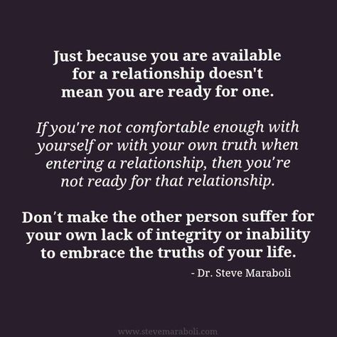 "Just because you are available for a relationship doesn't mean you are ready for one. If you’re not comfortable enough with yourself or with your own truth when entering a relationship, then you’re not ready for that relationship. Don’t make the other person suffer for your own lack of integrity or inability to embrace the truths of your life." - Steve Maraboli Not Ready For A Relationship, Ready For A Relationship, Steve Maraboli, Not Ready, Dating Quotes, About Love, A Relationship, Lessons Learned, Just Because