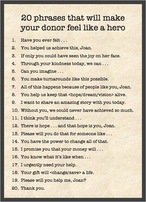 20 phrases that will makeyour donor feel like a hero1.Have you ever felt .a.You helped us achieve this, Joan.6.If only you could have seen the joy on her face.4.Through your kindness today, we can ...5.Can you imagine .6.You make turnarounds like this possible.7.All of this happens because of people like you, Joan.8.You help us keep that  alive.9.I want to share an amazing story with you today.10.Without you, we could never have achieved so much.I think you'll understand .11.12.There is hope and Power Phrases, Fundraising Letter, Donation Letter, Donation Request, Nonprofit Marketing, Gala Ideas, Fundraising Tips, Grant Writing, Nonprofit Fundraising