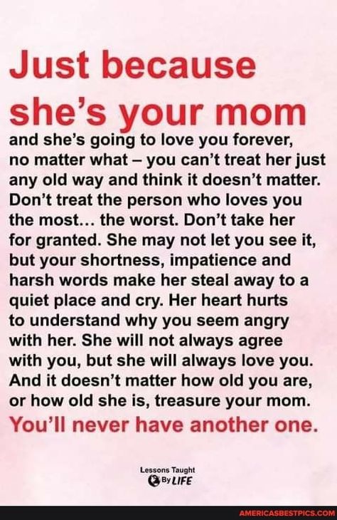 Just because she's your mom and she's going to love you forever, no matter what - you can't treat her just any old way and think it doesn't matter. Don't treat the person who loves you the most... the worst. Don't take her for granted. She may not let you see it, but your shortness, impatience and harsh words make her steal away to a quiet place and cry. Her heart hurts to understand why you seem angry with her. She will not always agree with you, but she will always love you. And it doesn't ... Mother Son Quotes, My Children Quotes, Mothers Love Quotes, Magic Bag, Mommy Quotes, Harsh Words, Mom Life Quotes, Son Quotes, Love You The Most