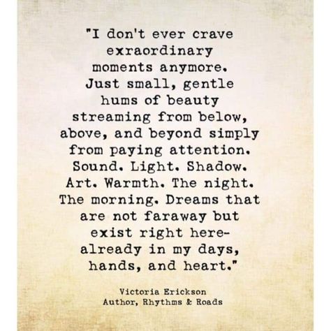 "I don't ever crave extraordinary moments anymore Just small, gentle hums of beauty streaming from below, above, and beyond simply from paying attention. Sound. Light. Shadow. Art. Warmth. The night. The morning, Dreams that are not faraway but exist right here already in my days, hands, and heart.  Victoria Erickson Collateral Beauty, Victoria Erickson, Fina Ord, Wonderful Words, Poetry Quotes, True Words, Pretty Words, Great Quotes, Wisdom Quotes