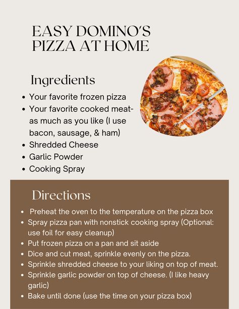 Make Domino's pizza at home! • favorite Frozen box pizza • favorite cooked meats • Shredded cheese • Garlic powder • Nonstick cooking spray 1. Preheat oven to temp on pizza box. 2. Spray pizza pan with spray 3. Put pizza on pan, sit aside 4. Dice/cut meat, sprinkle on pizza 5. Sprinkle shredded cheese to your liking on top 6. Sprinkle garlic powder on top 7. Bake until done (Use time on your pizza box) Domino's Pizza, Pizza At Home, Dominos Pizza, Pizza Boxes, Pizza Pan, Pizza Box, Cooking Spray, Cooking Hacks, Frozen Pizza