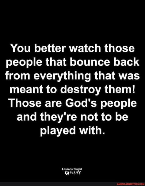 You better watch those people that bounce back from everything that was meant to destroy them! Those are God's people and they're not to be played with. Lessons Taught - America’s best pics and videos Those Are Gods People Quotes, Bounce Back Quotes, Lessons Taught By Life, Believe In Yourself Quotes, Boss Babe Quotes, Meant To Be Quotes, Love Quotes Photos, Babe Quotes, She Quotes