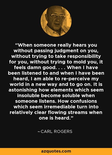 When someone really hears you without passing judgment on you, without trying to take responsibility for you, without trying to mold you, it feels damn good. . . . When I have been listened to and when I have been heard, I am able to re-perceive my world in a new way and to go on. It is astonishing how elements which seem insoluble become soluble when someone listens. How confusions which seem irremediable turn into relatively clear flowing streams when one is heard. - Carl Rogers Carl Rogers Quotes, Therapist Quotes, Psychology Questions, Counseling Quotes, Carl Rogers, Therapy Quotes, Awakening Quotes, Take Responsibility, Psychology Quotes