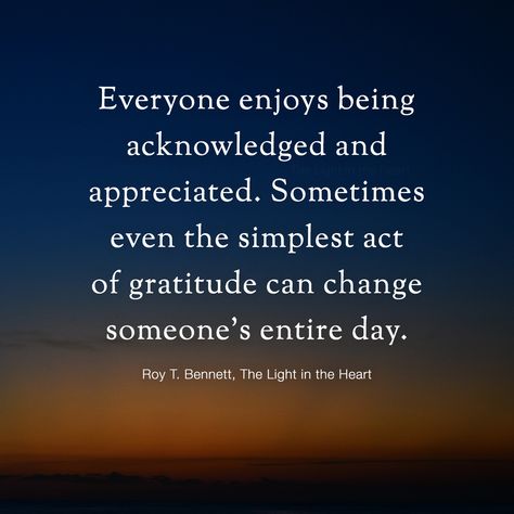 Everyone enjoys being acknowledged and appreciated. Sometimes even the simplest act of gratitude can change someone’s entire day. Take the time to recognize and value the people around you and appreciate those who make a difference in your lives.  Roy T. Bennett, The Light in the Heart Appreciate Those Who Appreciate You, Work Not Appreciated Quotes, Appreciate Those Who Are There For You, Tell People You Appreciate Them, Learn To Appreciate People, Being Acknowledged Quotes, Learn To Appreciate What You Have, To Be Appreciated Quotes, Be Appreciative Quotes