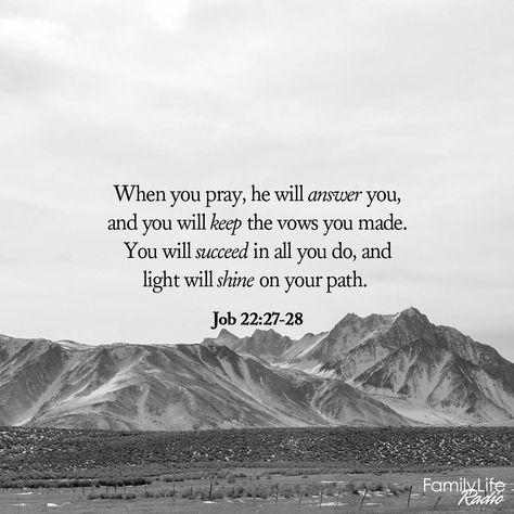 When you pray, he will answer you, and you will keep the vows you made. You will succeed in all you do, and light will shine on your path. - Job 22:27-28 GNT #ExperienceHope #myFLR #VerseOfTheDay Job Scripture Quotes, Job In The Bible Quotes, Job 37:5, Job Scripture, Job 23:10-11, Job 19:25-27, Job 28:28, Job 22:28, Job 33:14-16