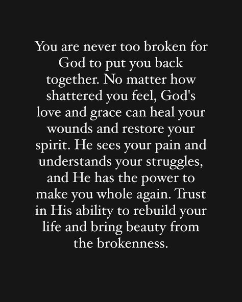 Yes you‼️ you are not too broken for God to put you back together again. Get up, get yourself in order and trust him to rebuild your life. 🙏🏽🙏🏽🙏🏽 God is fixing the things you thought broke you, he is restoring your health, he is restoring your business, he is restoring your life, he is restoring your relationship with him , he is restoring your situation. He is restoring all things that are broken! Just trust him in the process!! If you believe this word is for you comment “Amen” 🙌🏽🙏🏽🙏🏽🙏🏽🙏🏽... Life Broke Me Quotes, God Changes People, God Will Bring Us Back Together, Trust Him Quotes, Bible Verse For Heartbreak, Rebuilding Relationships Quotes, God Will Put You Back Together, Rebuilding Trust Quotes, Getting Back Together Quotes