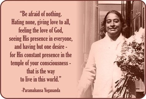 "Be afraid of nothing. Hating none, giving love to all, feeling the love of God, seeing His presence in everyone, and having but one desire - for His constant presence in the temple of your consciousness - that is the way to live in this world." ~ Paramahansa Yogananda Yogananda Paramahansa, Paramhansa Yogananda Quotes, Paramahansa Yogananda Quotes, Yogananda Quotes, Paramhansa Yogananda, Giving Love, Kriya Yoga, Paramahansa Yogananda, Spiritual Images