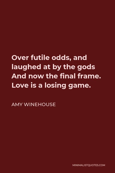 Amy Winehouse Quote: Over futile odds, and laughed at by the gods And now the final frame. Love is a losing game. Amy Winehouse Lyrics, Amy Winehouse Quotes, Love Is A Losing Game, Stage School, Losing Game, Frame Love, Amy Winehouse, Save My Life, Start Writing