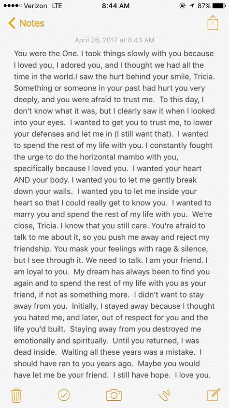 Patricia Ann, my gentle friend, you have my heart and I love you. I'm not living in the past. I'm not looking back. I'm not trying to pick up where we left off, or start anything inappropriate. I want and need you in my life, my dear. I don't want to lose your friendship. I can't bear to lose you a second time. I never forgot you. I fell in love with you the day I met you. When I looked into your eyes and you smiled at me, you stole my heart. I melted, then and there, and my soul was yours forev Im Not Happy With You Quotes, Im Going To Miss You My Friend, Read When You Miss Me Letters, Take Me Back Paragraphs, How To Start A Letter To A Best Friend, What Are You Willing To Do, I Want You To Stay, Read This When You Miss Me, I Miss You Paragraphs