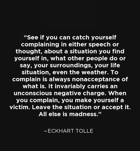 "Complaining is always nonacceptance of what is.  When you complain you make yourself a victim." ~ Eckhart Tolle.  There's nothing like self-pity & negativity to drive people away - nobody wants to listen to that! People Who Complain But Do Nothing, Person Who Always Complains, Constant Complaining Quotes, Lack Of Consideration Quotes, People Who Always Complain Quotes, People Who Are Always Negative, Always Complaining Quotes, People Who Complain Quotes, People That Complain All The Time