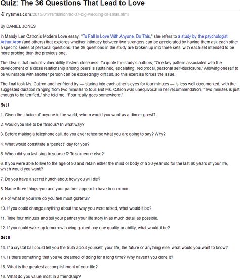 "quiz: the 36 questions that lead to love," daniel jones, nytimes: i kept seeing this link flood my fb newsfeed. i can c how it's a good way 4 married couples to "reconnect," but i also think it's nothing really revolutionary but just a list of good, deep questions that help ppl _really_ get to know each other. some r almost like icebreaker questions, altho' others get too personal for that. still i can c how they r just good conversation topics 4 even just friends. 36 Questions That Lead To Love, Hot Questions, Best Conversation Topics, Quote Quiz, 36 Questions, Love Essay, Icebreaker Questions, Daniel Jones, Deep Conversation