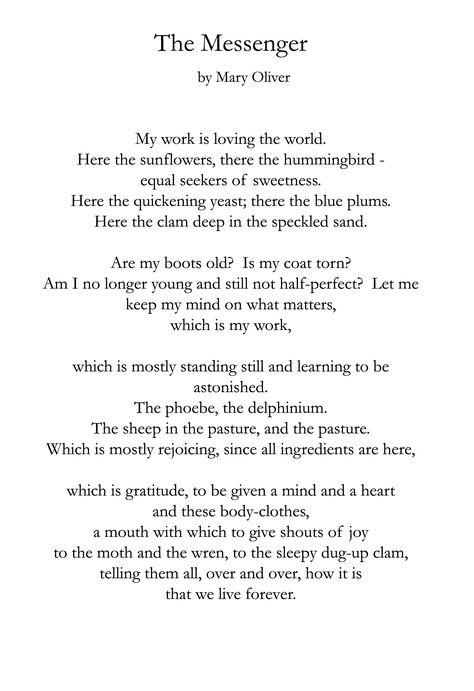 The Messenger ~ Mary Oliver Mary Oliver (born September 10, 1935) is an American poet who has won the National Book Award and the Pulitzer Prize. The New York Times described her as "far and away, [America's] best-selling poet".[1 Hummingbirds, Mary Oliver Quotes, Mary Oliver Poems, Mary Oliver, The Messenger, Poetry Words, A Poem, Poem Quotes, Wonderful Words