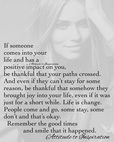 If someone comes into your life and has a positive impact on you, be thankful that your paths crossed. And even if they can't stay for some reason, be thankful that somehow they brought joy into your life, even if it was just for a short while. Life is change. People come and go, some stay, some don't and that's okay. Remember the good times and smile that it happened. Thing Happen For A Reason Quotes, Meet Someone Quotes, Quotes About People, Path Quotes, 50th Quote, Meant To Be Quotes, Words Of Wisdom Quotes, Wise Words Quotes, Life Quotes To Live By