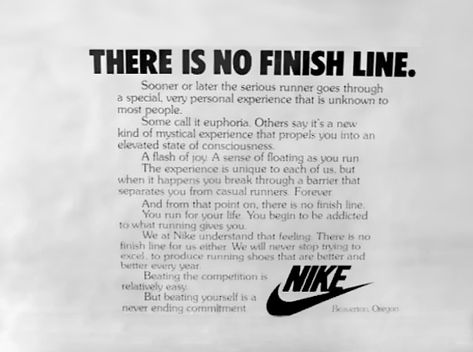 THERE IS NO FINISH LINE.Or serious runner goes througna personal experience that is unknoxn tome call it euphoria Others sav ifs a newkind of mystical expenence propels into anelevated state consciousnessA flash A sevm• of floating as runThe expenen.ce unique to Oi butwhen through barrier thatrunnersAnd from that point on. there no itnishtor vout You beginto wh.-ttWe Thoe nothebeating isending Nike Running Quotes, There Is No Finish Line, Inspirational Running Quotes, Copywriting Ads, Brand Manifesto, Nike Poster, Nike Ad, Runners High, States Of Consciousness