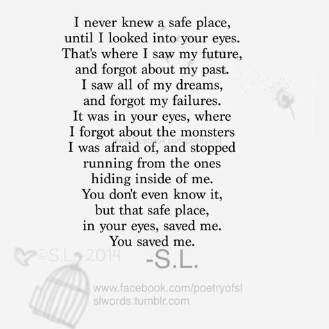 I never knew a safe place, until I looked into your eyes. That's where I saw my future, and forgot about my past. I saw all of my dreams, and forgot about the monsters I was afraid of, and stopped running from the ones hiding inside of me. You don't even know it, but that safe place, in your eyes, saved me. You saved me. - S.L Safe With Him Quote, I Knew The Moment I Met You, Your Safe With Me Quotes, You're The Man Of My Dreams Quotes, You’re My Future Quotes, Be Her Safe Place Quotes, I Love Looking At You Quotes, Be His Safe Place Quotes, Life Is But A Stopping Place Poem