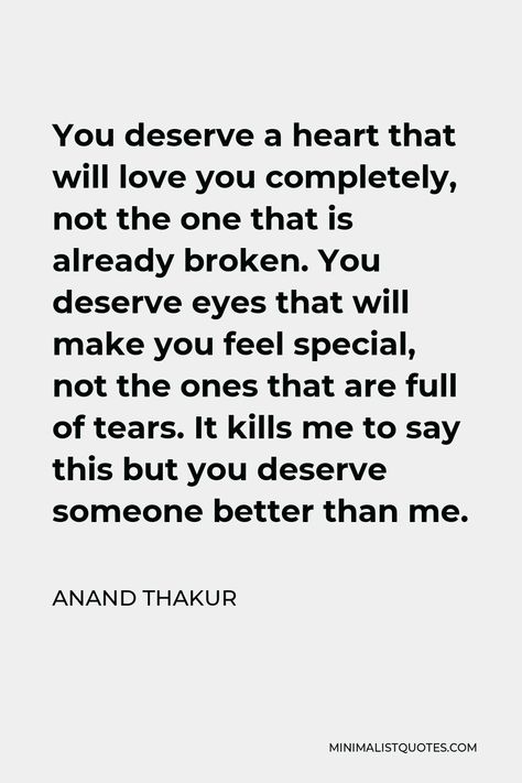 Anand Thakur Quote: You deserve a heart that will love you completely, not the one that is already broken. You deserve eyes that will make you feel special, not the ones that are full of tears. It kills me to say this but you deserve someone better than me. You Deserve Someone Better Than Me, He Deserves Better Than Me, You Deserve Better Than Me Quotes, Someone Will Love You Better, You Deserve Better Quotes For Him, You Deserve Someone, You Deserve Someone Better, You Don't Deserve Me Quotes, Someone Better Than Me