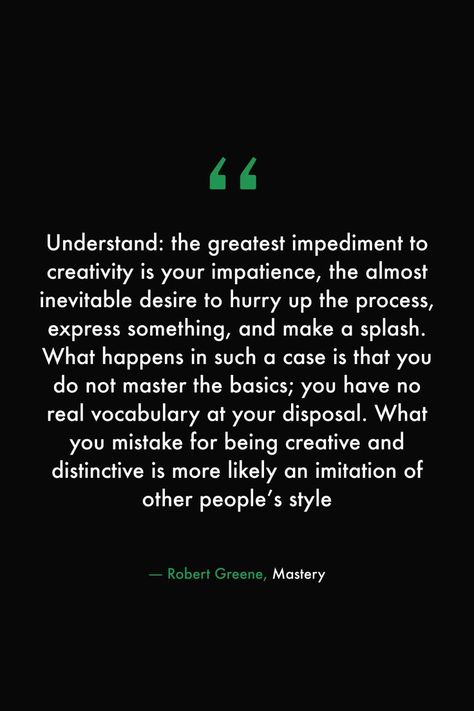 Understand: the greatest impediment to creativity is your impatience, the almost inevitable desire to hurry up the process, express something, and make a splash. What happens in such a case is that you do not master the basics; you have no real vocabulary at your disposal. What you mistake for being creative and distinctive is more likely an imitation of other people’s style #books #read #library #quotes #creativity #robertgreene #mastery Mastery Quotes, Quotes Creativity, Library Quotes, Robert Greene, Being Creative, 100 Book, The Basics, Woman Quotes, Book Quotes