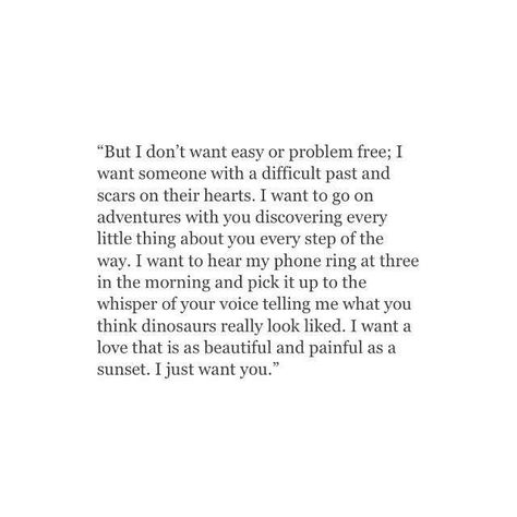 But I don’t want easy or problem free; I want someone with a difficult past and scars on their heart. I want to go on adventures with you, discovering every little thing about you every step of the way. I want to hear my phone ring at three in the morning and pick it up to the whisper of your voice telling me what you think dinosaurs really looked like. I want a love that is as beautiful and painful as a sunset. I just want you. Fitness Gift Ideas, Adorable Quotes, Fitness Gift, Quote Inspirational, Quote Life, Intp, Future Boyfriend, What’s Going On, Twin Flame