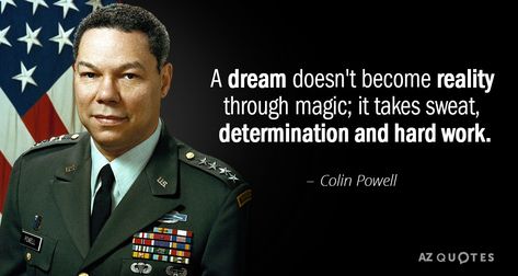 Colin Powell quote: A dream doesn't become reality through magic; it takes sweat... Colin Powell Quotes, Responsibility Quotes, Work Quote, Colin Powell, Soulful Quotes, Month Quotes, Wild Thoughts, Coyote Ugly, Leann Rimes