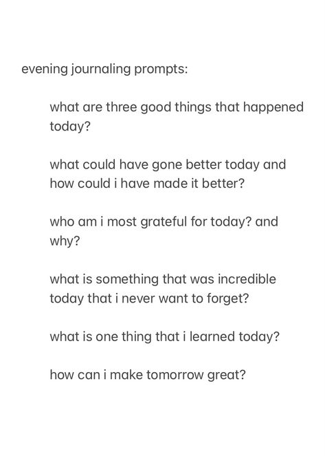 a screenshot from the notes app, showing evening journal prompts to answer before you go to sleep, with the text:

evening journaling prompts:

what are three good things that happened today?

what could have gone better today and how could i have made it better?

who am i most grateful for today? and why?

what is something that was incredible today that i never want to forget?

what is one thing that i learned today?

how can i make tomorrow great?



good night, sleep well Night Time Writing Prompts, Nightly Reflection Journal Prompts, Journal Prompts Simple, New Year Journal Prompts Christian, Night Writing Prompts, Evening Pages Journal, Jourling Prompts, Daily Prompts For Journaling, Journaling Daily Prompts