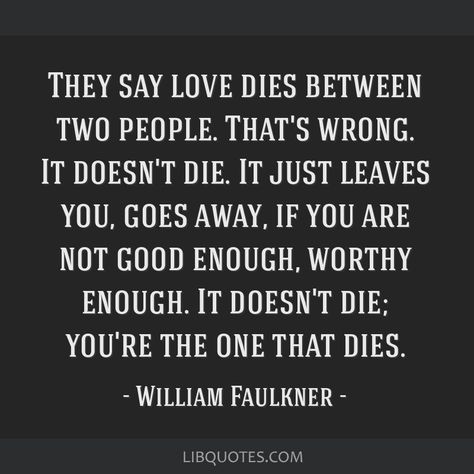 William Faulkner Quote: They say love dies between two people. That's wrong. It doesn't die. It just leaves you, goes away, if you are not good enough, worthy enough. It doesn't die; you're the one that dies. Faulkner Quotes, William Faulkner Quotes, Famous Book Quotes, William Faulkner, Bad Jokes, Smiles And Laughs, Literary Quotes, Good Grades, Amazing Quotes