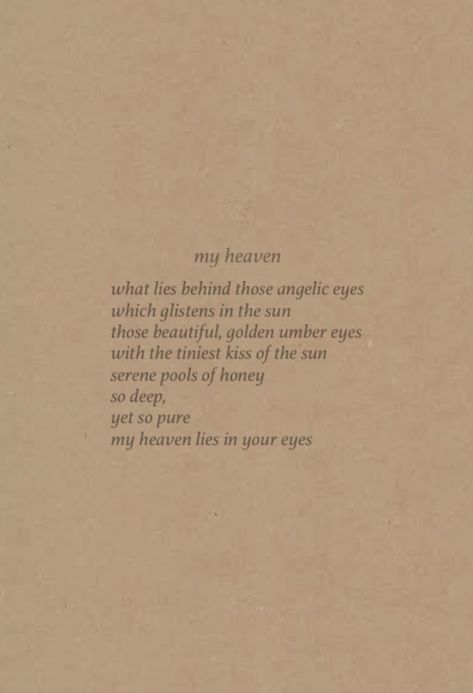 poem about brown eyes 
what lies behind those angelic eyes
which glistens in the sun 
those beautiful, golden umber eyes 
with the tiniest kiss of the sun 
serene pools of honey 
so deep,
yet so pure 
my heaven lies in your eyes Brown Poem Aesthetic, Poems On Brown Eyes, Brown Poetry Aesthetic, Brown Eye Quotes Deep Beautiful, Brown Eyes In The Sun Quotes, Poems For Brown Eyes, Poems About His Brown Eyes, Angelic Quotes Aesthetic, Brown Eyes Aesthetic Quotes