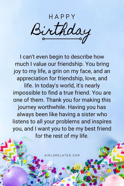 I can't even begin to describe how much I value our friendship. You bring joy to my life, a grin on my face, and an appreciation for friendship, love, and life. In today's world, it's nearly impossible to find a true friend. You are one of them. Thank you for making this journey worthwhile. Having you has always been like having a sister who listens to all your problems and inspires you, and I want you to be my best friend for the rest of my life. Letter For Your Friend Birthday, Birthday Wish Message For Best Friend, True Friend Birthday Wishes, Saying Happy Birthday To Best Friend, Unique Birthday Wish For Best Friend, Birthday Wishes For Best Friend Like Sister, Unique Words To Describe Best Friend, Birthday Wish Card For Best Friend, How To Thank Your Best Friend