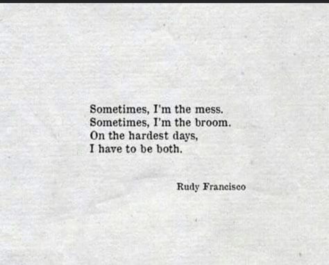 Quote from Rudy Francisco that reads “Sometimes, I’m the mess. Sometimes, I’m the broom. On the hardest days, I have to be both.” Quote is in black letters and is on a grey background. Ruby Francisco Quotes, Rudy Francisco Poems, Rudy Francisco, Poetic Justice, Tshirt Ideas, Advice Quotes, Writing Poetry, Poem Quotes, More Words