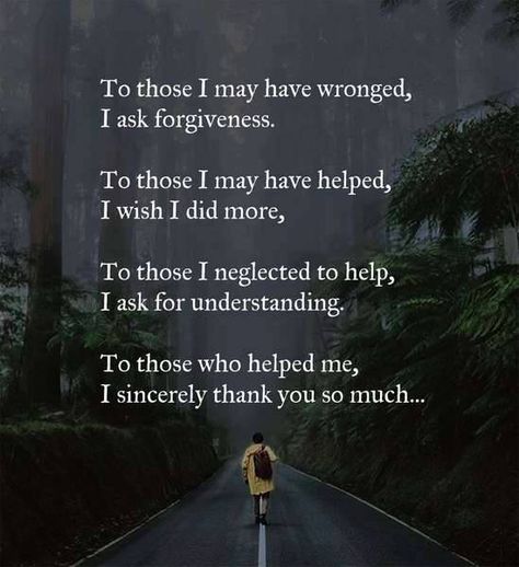 To those I may have wronged, I ask forgiveness.  To those I may have helped, I wish I did more.   To those I neglected to help, I ask for understanding.   To those who helped me, I sincerely thank you so much. Asking For Forgiveness Quotes, Forgiveness Quotes, Asking For Forgiveness, Motivational Quotes For Life, Prayer Quotes, Parenting Quotes, Names Of Jesus, Good Advice, Great Quotes