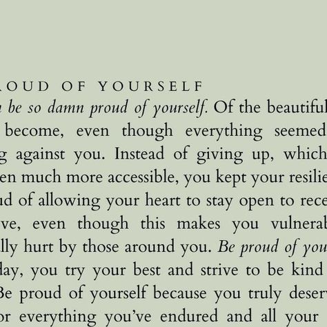 gloriouslyher on Instagram: "You can be so damn proud of yourself. Of the beautiful person you’ve become, even though everything seemed to be working against you. Instead of giving up, which would have been much more accessible, you kept your resilience up.   Be proud of allowing your heart to stay open to receive and give love, even though this makes you vulnerable and eventually hurt by those around you.   Be proud of your efforts. Every day, you try your best and strive to be kind and do good. Be proud of yourself because you truly deserve your pride for everything you’ve endured and all your positive contributions to the world.   Be proud of who you are today because of your courage never to give up, no matter how many times you’ve fallen. You’ve accomplished so much and endured even m Beyond Proud Of You Quotes, Poems About Being Proud Of Someone, Honor Yourself Quotes, Proud Of Yourself Quotes, Be Proud Of Yourself Quotes, Proud Of You Quotes, The Beautiful Person, Open To Receive, Proud Quotes