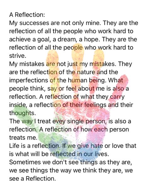 A Reflection: My successes are not only mine. They are the reflection of all the people who work hard to achieve a goal, a dream, a hope. They are the reflection of all the people who work hard to strive. My mistakes are not just my mistakes. They are the reflection of the nature and the imperfections of the human being. What people think, say or feel about me is also a reflection. A reflection of what they carry inside, a reflection of their feelings and their thoughts. The way I treat evey Reflections For Leadership Meetings, Work Meeting Reflections, How To Reflect, Meeting Reflections Healthcare, Work Reflections For Meetings, Todays Reflection, Reflection Quotes For Work, Leadership Reflection, Reflections For Meetings