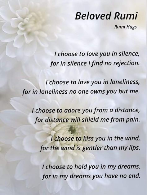 I choose to love you in silence For in silence I find no rejection I choose to love you in lonelines For in loneliness no one owns you but me I choose to adore you from a distance For distance will shield me from pain I choose to kiss you in the wind For the wind is gentler than my lips I choose to hold you in my dream For in my dreams, you have no end. Rumi I Choose To Love You In Silence Rumi, Love You In Silence Quote, Rumi I Choose To Love You In Silence, I Choose To Love You In Silence, Illusion Quotes, Make Me Happy Quotes, Rumi Poem, Rumi Poetry, Rumi Love