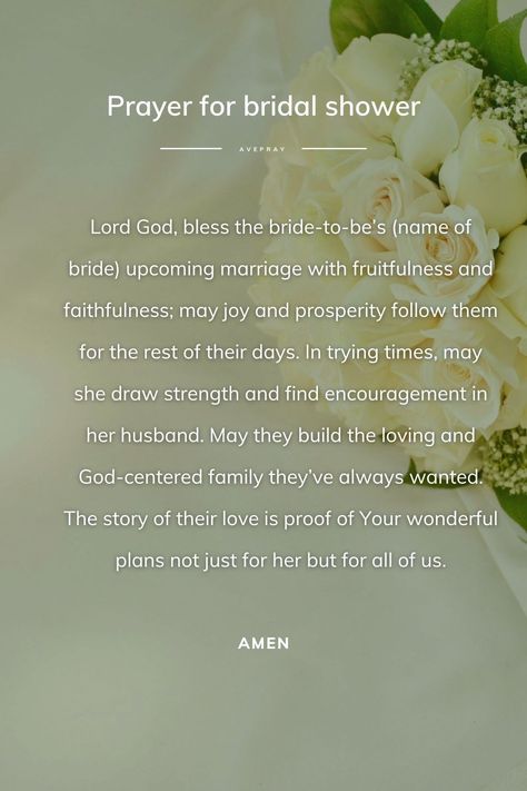 Lord God, bless the bride-to-be’s (name of bride) upcoming marriage with fruitfulness and faithfulness; may joy and prosperity follow them for the rest of their days. In trying times, may she draw strength and find encouragement in her husband. May they build the loving and God-centered family they’ve always wanted. The story of their love is proof of Your wonderful plans not just for her but for all of us. Amen. Blessing For Bride To Be, Prayers For Bride To Be, Bridal Shower Prayer, Bridal Shower Messages To Bride, Bride To Be Quotes, Wedding Messages To Bride And Groom, Bridesmaid Quotes, Prayers Of The Righteous, Prayer Jar