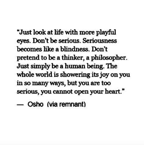 Just look at life with more playful eyes. Don't be serious. Seriousness becomes like a blindness. Don't pretend to be a thinker, a philosopher. Just simply be a human being. The whole world is showering its joy on you in so many ways, but you are too serious, you cannot open your heart. Purple Buddha, Be Serious, Osho Quotes, Serious Quotes, Free Your Mind, A Course In Miracles, Buddha Quotes, A Quote, Note To Self