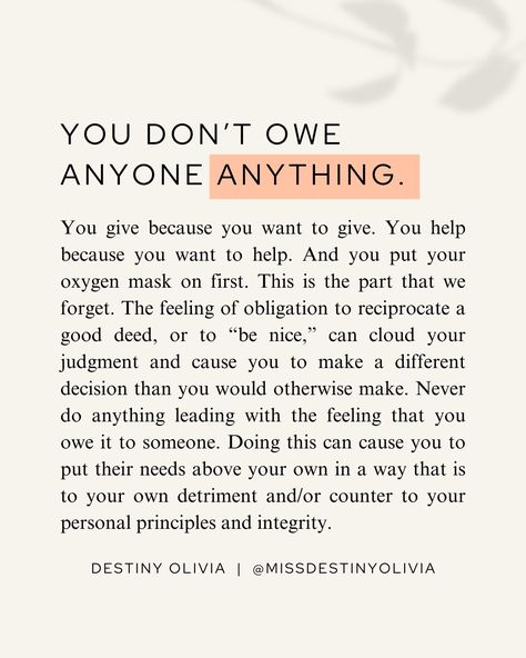 You don’t owe anyone anything. Ever. No matter what. If a good person does something good for you, and it is within your power to do something good for them, you should. And if you have a properly functioning heart and soul, you will want to. But you need to know that you don’t have to. It’s good to be grateful. It’s good to show your gratitude with reciprocated acts of kindness. But the same way that when you do something for someone, it should never be with the intention of getting somet... How To Be Nicer To Others, How To Be Nicer, Personal Growth Quotes, A Good Person, Personal Growth Plan, Good Person, Growth Quotes, About Me Questions, Acts Of Kindness