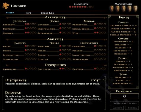 The Character Sheet shows the Player's current Character statistics (or'Stats' as they are more commonly known by). Here the Player can add points to the desired Attributes and traits when they gain enough experience. Objects which can influence a Player's Character sheet can be found here. Each clan has access to only 3 Disciplines. They are very powerful and expensive to improve. They all cost blood to activate. Some may break the Masquerade if seen by humans. Game Character Stats, Mean People, Mental Strength, Body Healing, The Player, Character Sheet, Video Game Characters, Statistics, Game Character