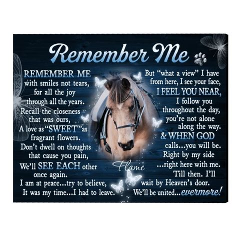 Cherish the memory of your pet for a lifetime with these beautiful Gifts For Pet Loss. Pet Memorial Gift is a personalized canvas print that will feature your photo, and the name of your pet (any dog, cat, horse, etc.) The message Remember Me will give comfort and peace to those who have lost a pet. In addition, this Remembrance Gift will be an ideal expression of heartfelt sympathy for those grieving the loss of a special friend. This beautiful pet's handcrafted artwork will bring a rustic look to anyone's home decor and add a little warming to your walls send a hug to your loved one who loses a pet. SPECIFICATIONS: 100% printed and crafted in the USA. Artist - designed with love & care This canvas gallery wrap has vibrant colors! The premium canvas is wrapped around the solid wood frame. Horse Blessings, Losing A Horse Quotes, Horse Remembrance, Horse Loss, Horse Items, Horse Memorial, Wise Sayings, Personalized Canvas Print, Wolf Quotes