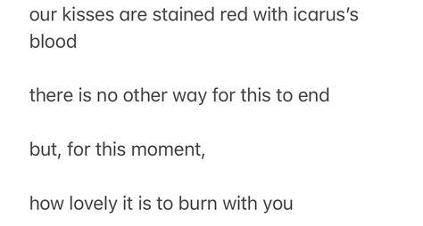 poem that reads: “our kisses are stained red with icarus’s blood

there is no other way for this to end

but, for this moment,

how lovely it is to burn with you” Icarus X Helios, Icarus And Helios, Icarus Poetry, Icarus Apollo, Icarus Quotes, Icarus Poem, Icarus Aesthetic, Mythology Quotes, Greek Mythology Quotes