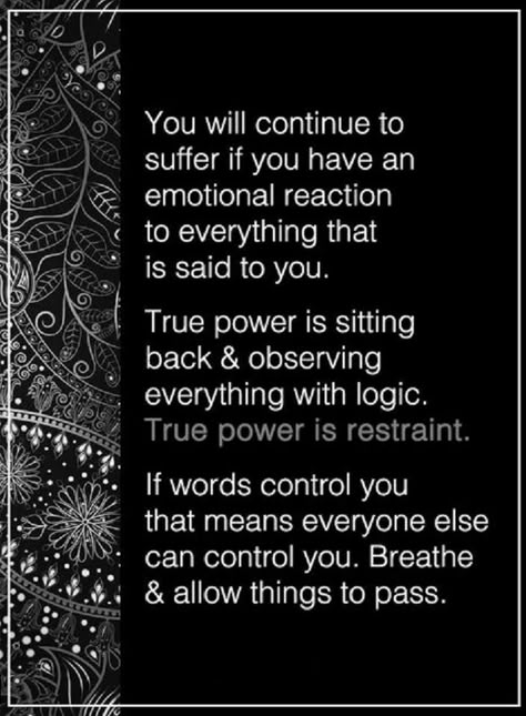 Quotes You will continue to suffer if you have an emotional reaction to everything that is said to you. True power is sitting back and observing everything with logic. True power is restraint. If words control you that means everyone else can control you. Reaction Quotes, No More Drama, Quotes About Strength And Love, Power Of Positivity, Moving On, Back To Nature, Quotes About Strength, Note To Self, Remember This