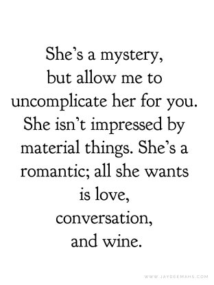 She's a mystery, but allow me to uncomplicate her for you. She isn't impressed by material things. She's a romantic; all she wants is love, conversation, and wine. ~www.JayDeeMahs.com #quotes #quoteoftheday You Make Me Soft Quotes, She Is All That, Love Mystery Quotes, She Loves Herself Quotes, She Is Everything To Me Quotes, Uncomplicated Life Quotes, Who Is She Quotes, She Was Her Own Muse Quote, She Wants To Be Loved Quotes