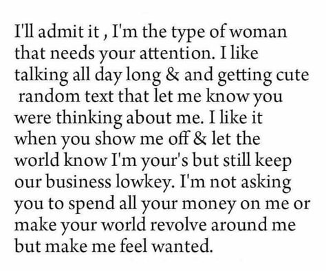 I'll admit it, I'm the type of woman that needs your attention. I like talking all day long and getting cute random texts that let me know you were thinking about me. I like it when you show me off and let the world know I'm your's but still keep our business low key. I'm not asking you to spend all your money on me or make your world revolve around me but make me feel wanted. Affection Quotes, Feeling Loved Quotes, I Need Love, Feeling Wanted, A Beautiful Mess, Quotes About Love And Relationships, Awesome Quotes, Types Of Women, Beautiful Mess