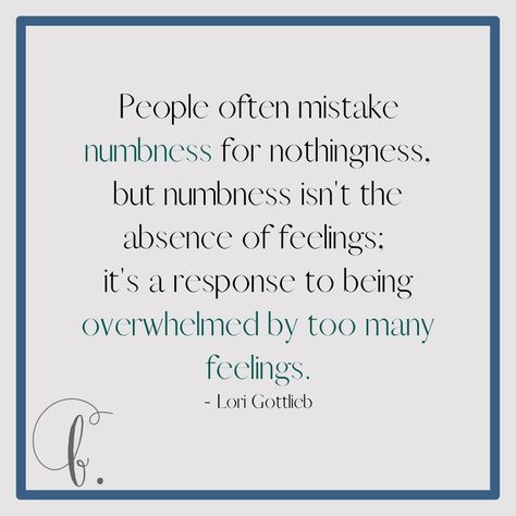 People often mistake numbness for nothingness, but numbness isn't the absence of feelings it's a response to being overwhelmed by too many feelings. - Lori Gottlieb Emotional numbness can be used to shield yourself from having to deal with your feelings. It may provide you temporary relief but it will never make the feelings go away. Eventually, emotional numbness will get in the way of you processing good and bad feelings. Strong Or Numb, Going Numb Feelings, Quotes About Numbness, Lori Gottlieb Quotes, Quotes About Feeling Too Much, Emotional Numbness Test, Being Numb Feelings, Emotionally Numbness, Quote Numb