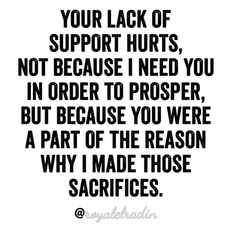 YOUR LACK OF  SUPPORT HURTS,  NOT BECAUSE I NEED YOU  IN ORDER TO PROSPER,  BUT BECAUSE YOU WERE  A PART OF THE REASON  WHY I MADE THOSE  SACRIFICES. Needing Support Quotes Relationships, I Need Your Support Quotes Relationships, Lack Of Responsibility Quotes, Not Supportive Quotes Relationships, Lack Of Family Support Quotes, Quotes About Lack Of Support, I Need Support Quotes, Nobody Supports Me Quotes, Lack Of Support Quotes Relationship