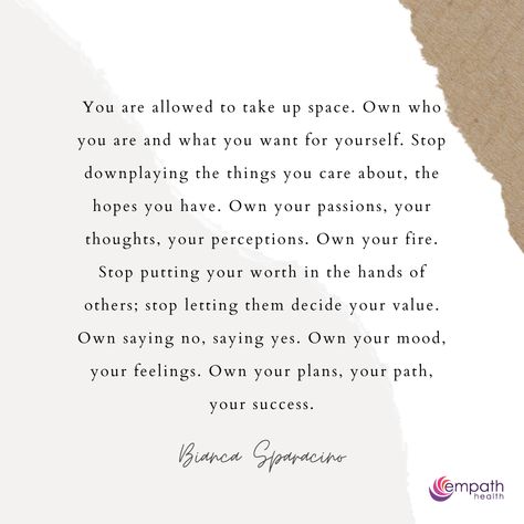 "You are allowed to take up space. Own who you are and what you want for yourself. Stop downplaying the things you care about, the hopes you have. Own your passions, your thoughts, your perceptions. Own your fire. Stop putting your worth in the hands of others; stop letting them decide your value. Own saying no, saying yes. Own your mood, your feelings. Own your plans, your path, your success." - Bianca Sparacino Quotes About Not Letting Others Bring You Down, Owning Who You Are Quotes, Being Where Your Supposed To Be, You Are Allowed To Take Up Space, Being Put Down Quotes, In Order To Love Who You Are, Allow Yourself To Be Loved, Not Allowing Others To Affect You, Stop Looking For Love Quotes